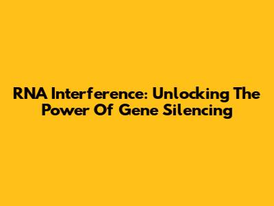 RNA Interference: Unlocking The Power Of Gene Silencing