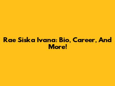 Rae Siska Ivana: Bio, Career, And More!
