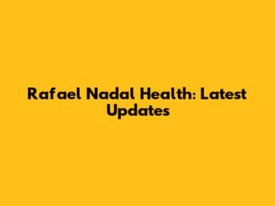 Rafael Nadal Health: Latest Updates