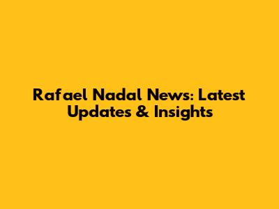 Rafael Nadal News: Latest Updates & Insights