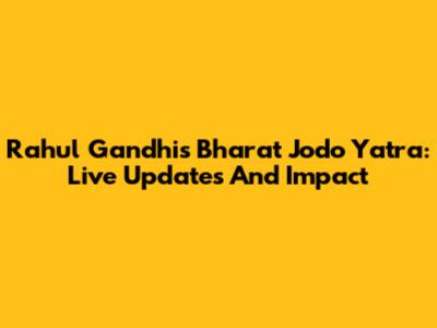 Rahul Gandhi's Bharat Jodo Yatra: Live Updates And Impact