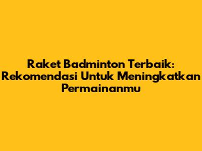 Raket Badminton Terbaik: Rekomendasi Untuk Meningkatkan Permainanmu