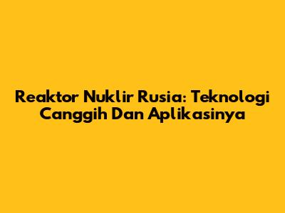 Reaktor Nuklir Rusia: Teknologi Canggih Dan Aplikasinya