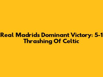 Real Madrid's Dominant Victory: 5-1 Thrashing Of Celtic