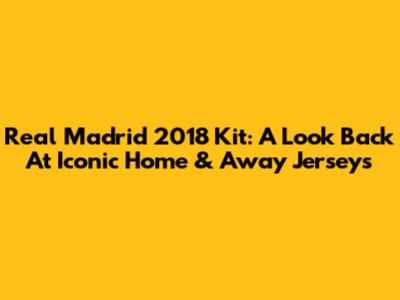 Real Madrid 2018 Kit: A Look Back At Iconic Home & Away Jerseys