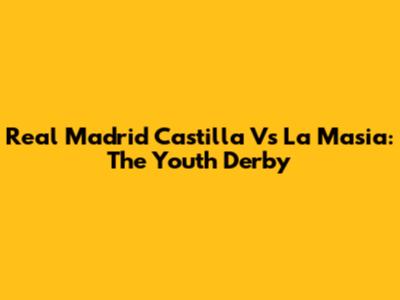 Real Madrid Castilla Vs La Masia: The Youth Derby