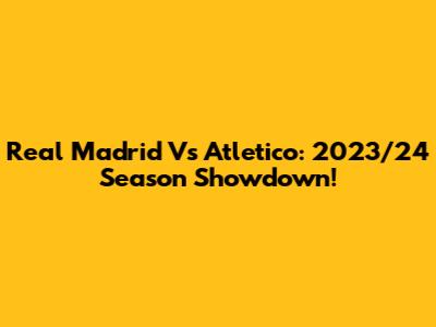 Real Madrid Vs Atletico: 2023/24 Season Showdown!