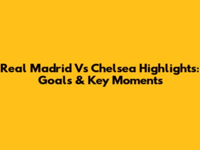 Real Madrid Vs Chelsea Highlights: Goals & Key Moments