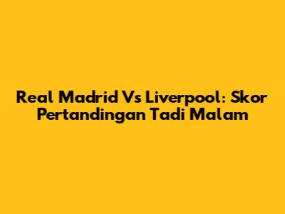 Real Madrid Vs Liverpool: Skor Pertandingan Tadi Malam