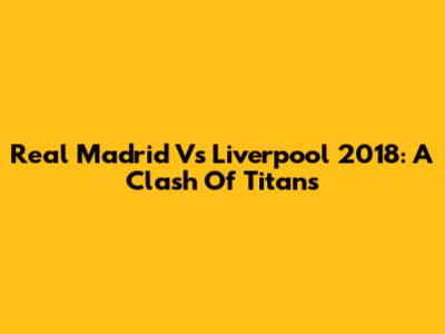 Real Madrid Vs Liverpool 2018: A Clash Of Titans