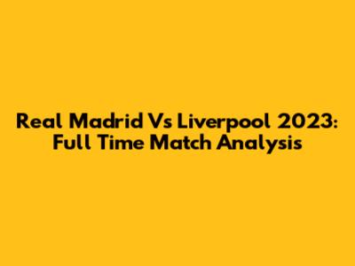 Real Madrid Vs Liverpool 2023: Full Time Match Analysis