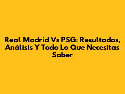 Real Madrid Vs PSG: Resultados, Análisis Y Todo Lo Que Necesitas Saber