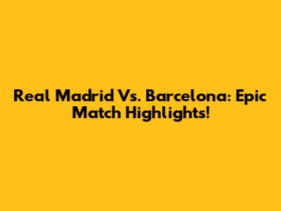 Real Madrid Vs. Barcelona: Epic Match Highlights!