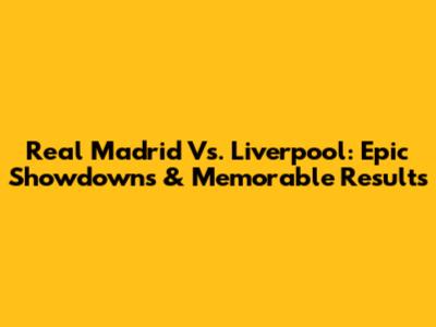 Real Madrid Vs. Liverpool: Epic Showdowns & Memorable Results