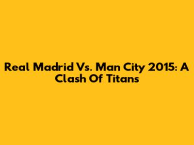 Real Madrid Vs. Man City 2015: A Clash Of Titans