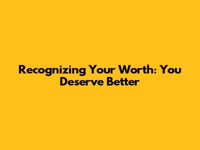 Recognizing Your Worth: You Deserve Better