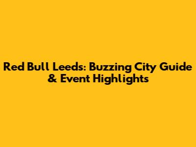 Red Bull Leeds: Buzzing City Guide & Event Highlights