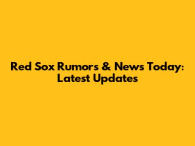 Red Sox Rumors & News Today: Latest Updates