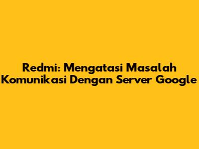 Redmi: Mengatasi Masalah Komunikasi Dengan Server Google