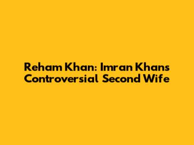 Reham Khan: Imran Khan's Controversial Second Wife