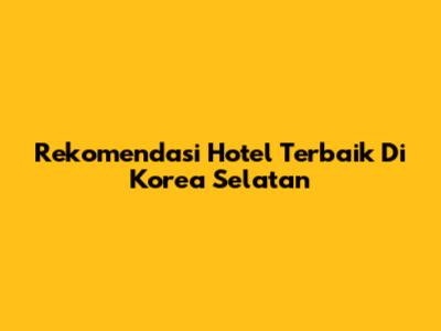 Rekomendasi Hotel Terbaik Di Korea Selatan