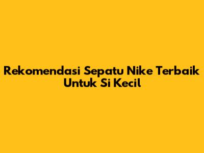Rekomendasi Sepatu Nike Terbaik Untuk Si Kecil