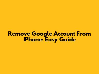 Remove Google Account From IPhone: Easy Guide