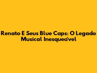 Renato E Seus Blue Caps: O Legado Musical Inesquecível