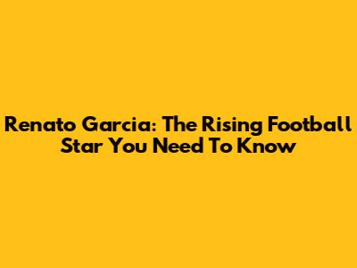 Renato Garcia: The Rising Football Star You Need To Know