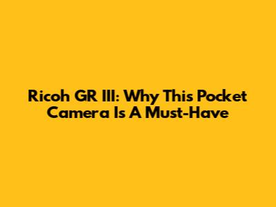Ricoh GR III: Why This Pocket Camera Is A Must-Have
