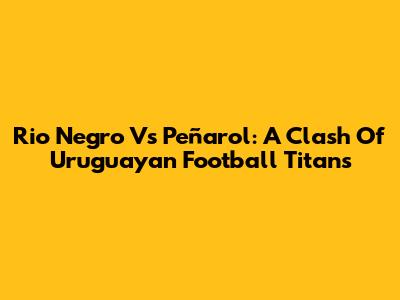 Rio Negro Vs Peñarol: A Clash Of Uruguayan Football Titans