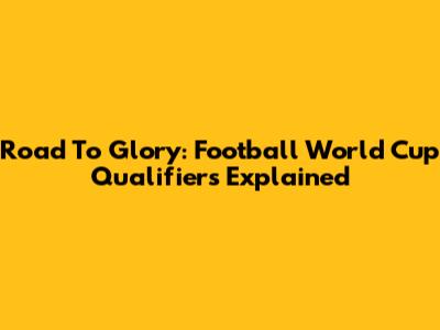Road To Glory: Football World Cup Qualifiers Explained