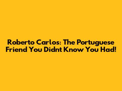 Roberto Carlos: The Portuguese Friend You Didn't Know You Had!