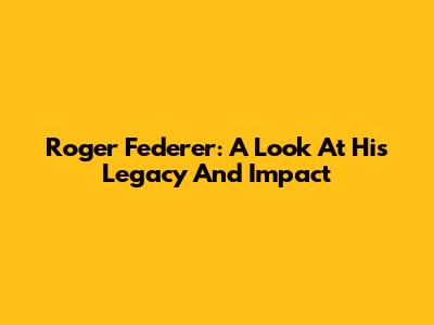 Roger Federer: A Look At His Legacy And Impact