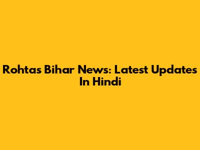 Rohtas Bihar News: Latest Updates In Hindi
