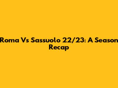 Roma Vs Sassuolo 22/23: A Season Recap