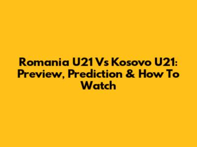 Romania U21 Vs Kosovo U21: Preview, Prediction & How To Watch