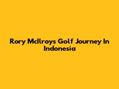 Rory McIlroy's Golf Journey In Indonesia