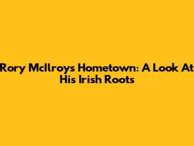 Rory McIlroy's Hometown: A Look At His Irish Roots