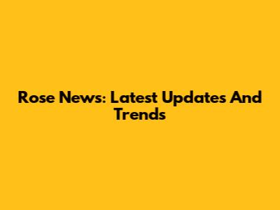 Rose News: Latest Updates And Trends