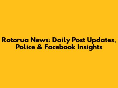 Rotorua News: Daily Post Updates, Police & Facebook Insights