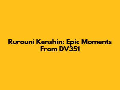 Rurouni Kenshin: Epic Moments From DV351