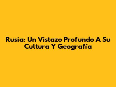 Rusia: Un Vistazo Profundo A Su Cultura Y Geografía