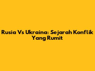 Rusia Vs Ukraina: Sejarah Konflik Yang Rumit