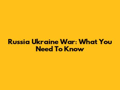Russia Ukraine War: What You Need To Know