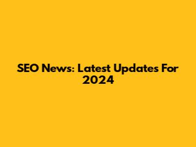 SEO News: Latest Updates For 2024