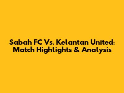 Sabah FC Vs. Kelantan United: Match Highlights & Analysis