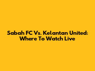 Sabah FC Vs. Kelantan United: Where To Watch Live