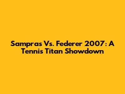 Sampras Vs. Federer 2007: A Tennis Titan Showdown