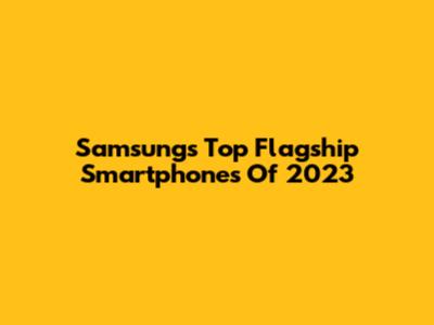 Samsung's Top Flagship Smartphones Of 2023